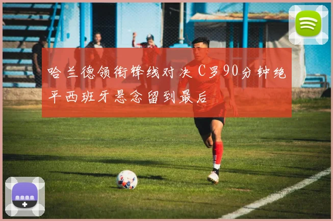 哈兰德领衔锋线对决 C罗90分钟绝平西班牙悬念留到最后 - 开云APP